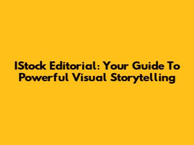 IStock Editorial: Your Guide To Powerful Visual Storytelling