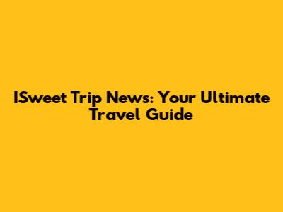 ISweet Trip News: Your Ultimate Travel Guide
