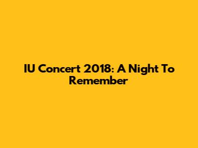 IU Concert 2018: A Night To Remember