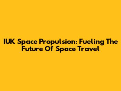 IUK Space Propulsion: Fueling The Future Of Space Travel