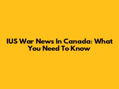 IUS War News In Canada: What You Need To Know
