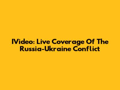 IVideo: Live Coverage Of The Russia-Ukraine Conflict