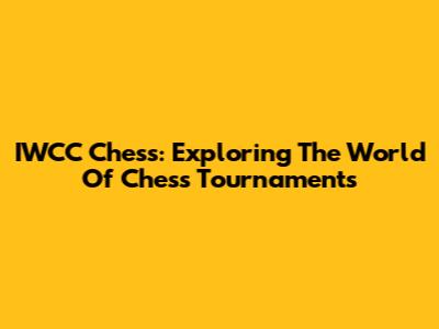 IWCC Chess: Exploring The World Of Chess Tournaments