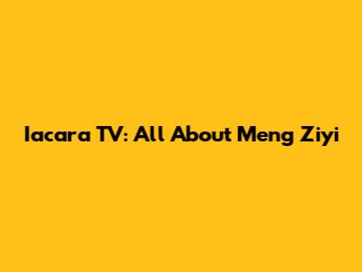 Iacara TV: All About Meng Ziyi