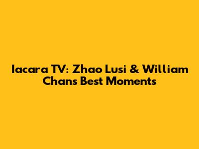 Iacara TV: Zhao Lusi & William Chan's Best Moments