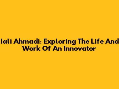 Iali Ahmadi: Exploring The Life And Work Of An Innovator