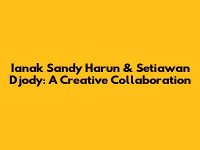 Ianak Sandy Harun & Setiawan Djody: A Creative Collaboration