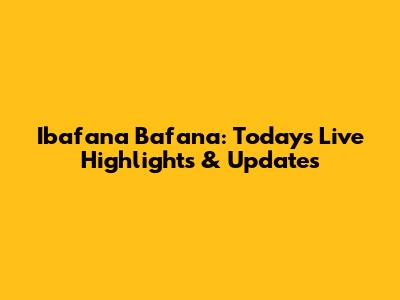 Ibafana Bafana: Today's Live Highlights & Updates
