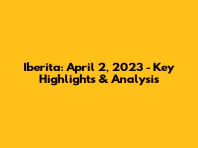 Iberita: April 2, 2023 - Key Highlights & Analysis