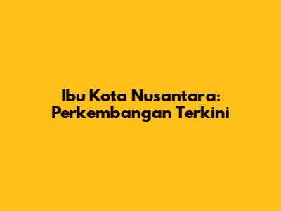 Ibu Kota Nusantara: Perkembangan Terkini