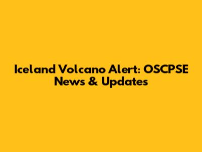 Iceland Volcano Alert: OSCPSE News & Updates