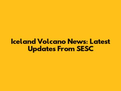 Iceland Volcano News: Latest Updates From SESC