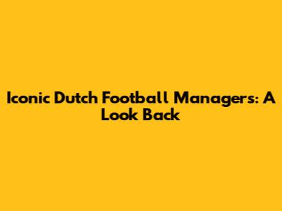 Iconic Dutch Football Managers: A Look Back