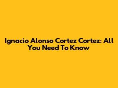 Ignacio Alonso Cortez Cortez: All You Need To Know