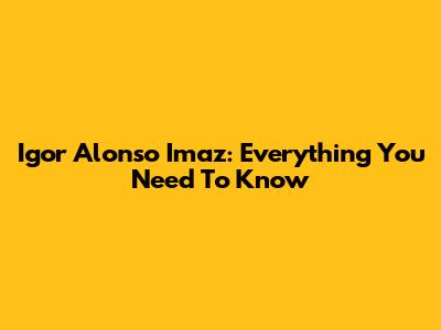 Igor Alonso Imaz: Everything You Need To Know