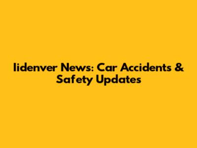 Iidenver News: Car Accidents & Safety Updates