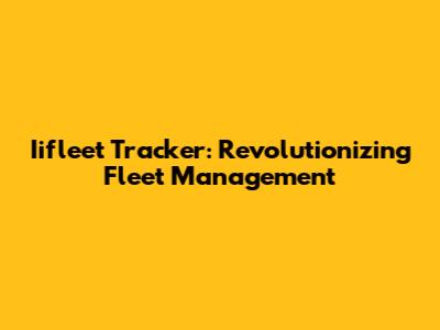 Iifleet Tracker: Revolutionizing Fleet Management