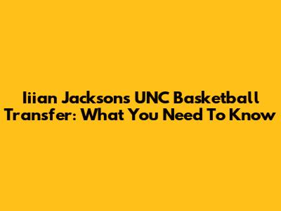 Iiian Jackson's UNC Basketball Transfer: What You Need To Know