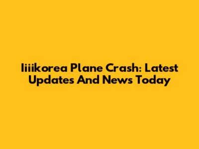 Iiiikorea Plane Crash: Latest Updates And News Today
