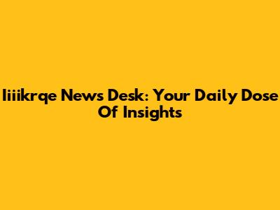 Iiiikrqe News Desk: Your Daily Dose Of Insights