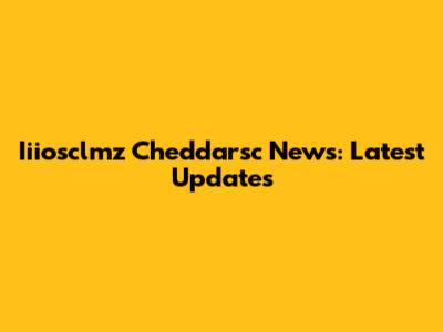 Iiiosclmz Cheddarsc News: Latest Updates