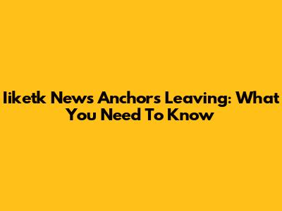 Iiketk News Anchors Leaving: What You Need To Know