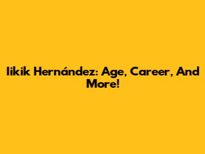 Iikik Hernández: Age, Career, And More!