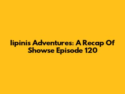 Iipini's Adventures: A Recap Of Showse Episode 120