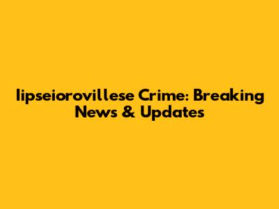Iipseiorovillese Crime: Breaking News & Updates
