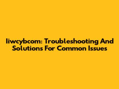 Iiwcybcom: Troubleshooting And Solutions For Common Issues