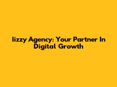 Iizzy Agency: Your Partner In Digital Growth