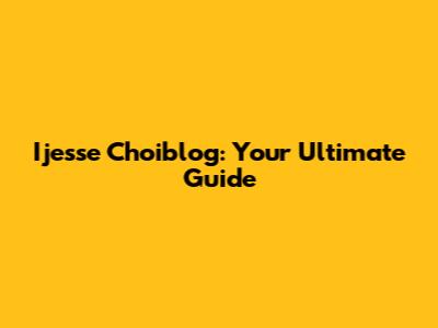 Ijesse Choiblog: Your Ultimate Guide