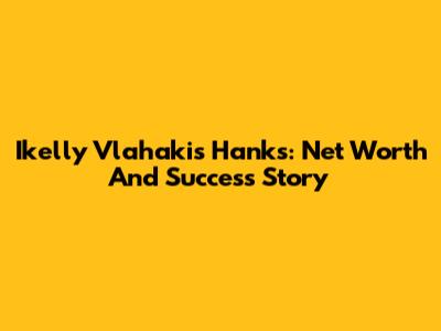 Ikelly Vlahakis Hanks: Net Worth And Success Story