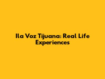 Ila Voz Tijuana: Real Life Experiences