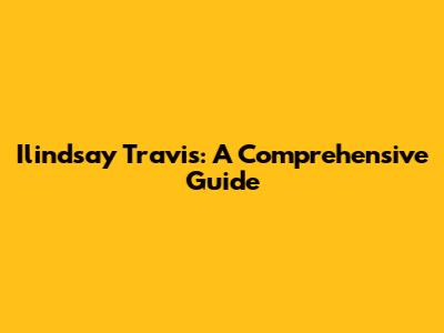 Ilindsay Travis: A Comprehensive Guide