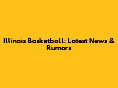 Illinois Basketball: Latest News & Rumors