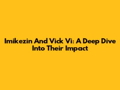 Imikezin And Vick Vi: A Deep Dive Into Their Impact