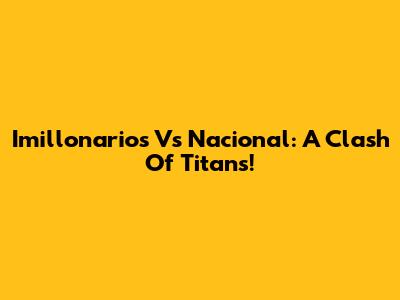 Imillonarios Vs Nacional: A Clash Of Titans!