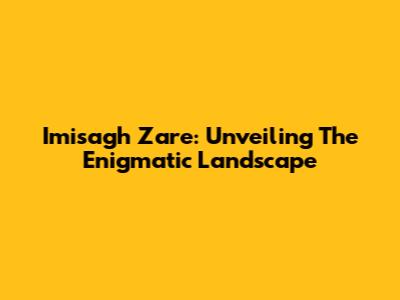 Imisagh Zare: Unveiling The Enigmatic Landscape
