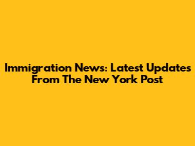 Immigration News: Latest Updates From The New York Post
