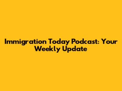 Immigration Today Podcast: Your Weekly Update