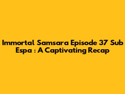 Immortal Samsara Episode 37 Sub Espa
: A Captivating Recap
