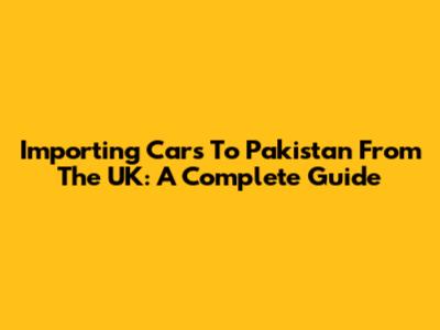 Importing Cars To Pakistan From The UK: A Complete Guide