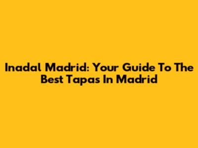 Inadal Madrid: Your Guide To The Best Tapas In Madrid