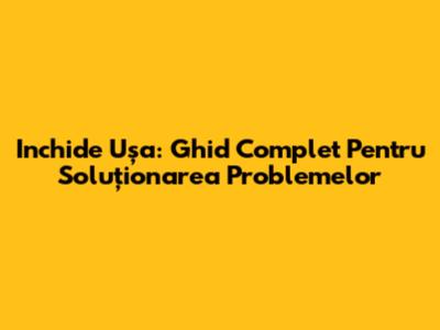 Inchide Ușa: Ghid Complet Pentru Soluționarea Problemelor