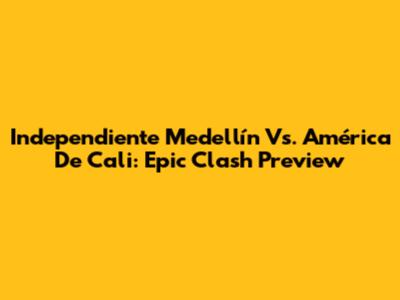 Independiente Medellín Vs. América De Cali: Epic Clash Preview