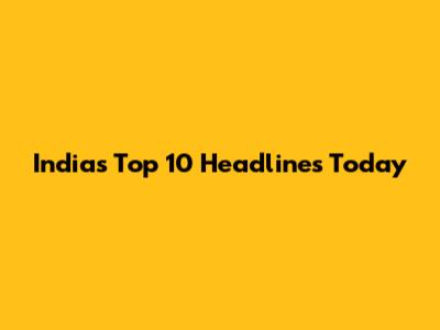 India's Top 10 Headlines Today