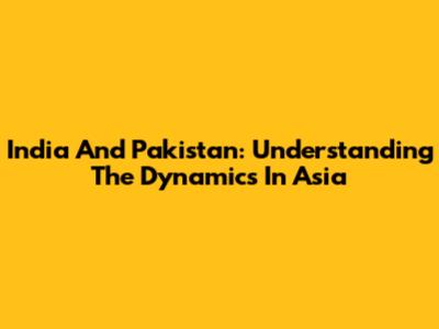 India And Pakistan: Understanding The Dynamics In Asia