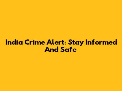 India Crime Alert: Stay Informed And Safe