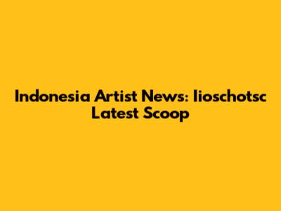 Indonesia Artist News: Iioschotsc Latest Scoop
